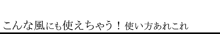 こんな風にも使えちゃう!使い方あれこれ