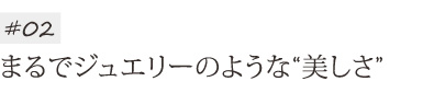 まるでジュエリーのような美しさ