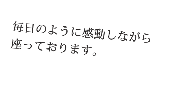 毎日のように感動しながら座っております