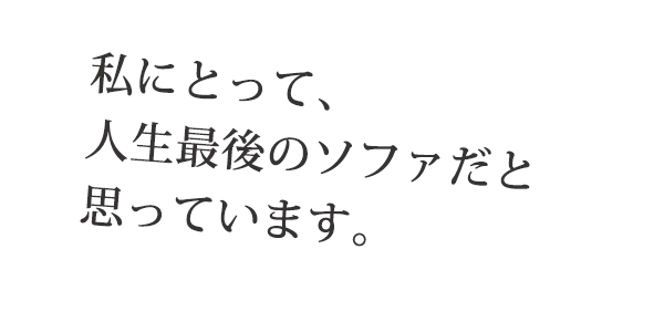私にとって、人生最後のソファだと思っています