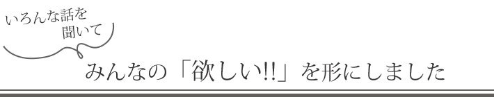 いろんな話を聞いてみんなの「欲しい!!」を形にしました
