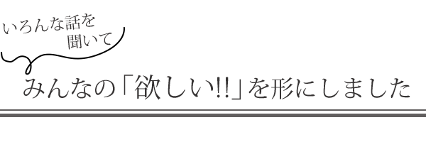 いろんな話を聞いてみんなの「欲しい!!」を形にしました