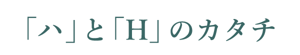 「ハ」と「H」のカタチ