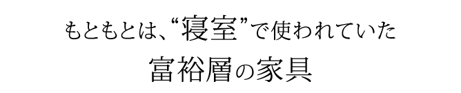 もともとは、寝室で使われていた富裕層の家具