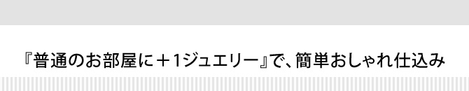 『普通のお部屋に+1ジュエリー』で、簡単おしゃれ仕込み