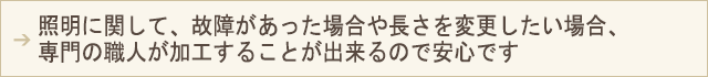 PC用表示画像 照明に関して、故障があった場合や長さを変更したい場合、専門の職人が加工することが出来るので安心です。